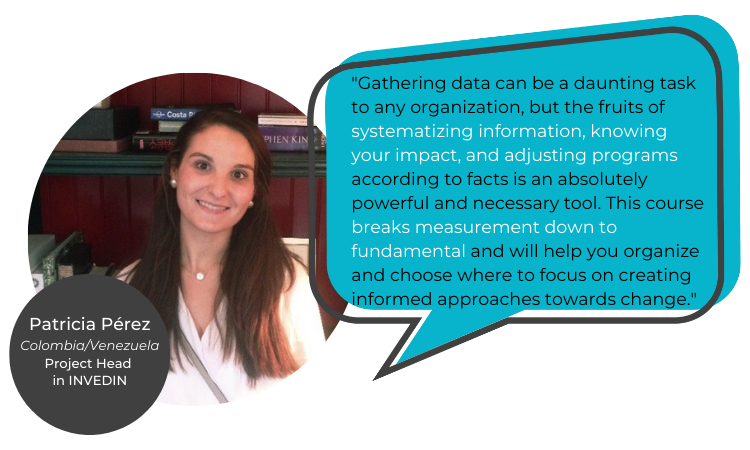 "Gathering data can be a daunting task to any organization, but the fruits of systematizing information, knowing your impact, and adjusting programs according to facts is an absolutely powerful and necessary tool. This course breaks measurement down to fundamental and will help you organize and choose where to focus on creating informed approaches towards change." Patricia Perez Muskus